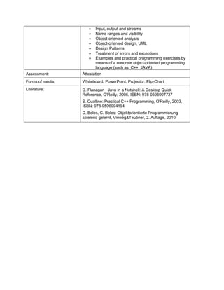• Input, output and streams 
• Name ranges and visibility 
• Object-oriented analysis 
• Object-oriented design, UML 
• Design Patterns 
• Treatment of errors and exceptions 
• Examples and practical programming exercises by means of a concrete object-oriented programming language (such as: C++, JAVA) 
Assessment: 
Attestation 
Forms of media: 
Whiteboard, PowerPoint, Projector, Flip-Chart 
Literature: 
D. Flanagan : Java in a Nutshell: A Desktop Quick Reference, O'Reilly, 2005, ISBN: 978-0596007737 
S. Oualline: Practical C++ Programming, O'Reilly, 2003, ISBN: 978-0596004194 
D. Boles, C. Boles: Objektorientierte Programmierung spielend gelernt, Vieweg&Teubner, 2. Auflage, 2010  