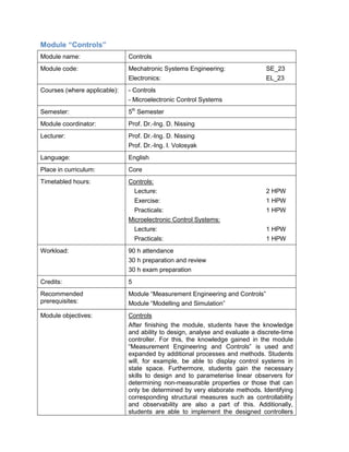 Module “Controls” 
Module name: 
Controls 
Module code: 
Mechatronic Systems Engineering: SE_23 
Electronics: EL_23 
Courses (where applicable): 
- Controls 
- Microelectronic Control Systems 
Semester: 
5th Semester 
Module coordinator: 
Prof. Dr.-Ing. D. Nissing 
Lecturer: 
Prof. Dr.-Ing. D. Nissing 
Prof. Dr.-Ing. I. Volosyak 
Language: 
English 
Place in curriculum: 
Core 
Timetabled hours: 
Controls: 
Lecture: 2 HPW 
Exercise: 1 HPW 
Practicals: 1 HPW 
Microelectronic Control Systems: 
Lecture: 1 HPW 
Practicals: 1 HPW 
Workload: 
90 h attendance 
30 h preparation and review 
30 h exam preparation 
Credits: 
5 
Recommended prerequisites: 
Module “Measurement Engineering and Controls” 
Module “Modelling and Simulation” 
Module objectives: 
Controls 
After finishing the module, students have the knowledge and ability to design, analyse and evaluate a discrete-time controller. For this, the knowledge gained in the module “Measurement Engineering and Controls” is used and expanded by additional processes and methods. Students will, for example, be able to display control systems in state space. Furthermore, students gain the necessary skills to design and to parameterise linear observers for determining non-measurable properties or those that can only be determined by very elaborate methods. Identifying corresponding structural measures such as controllability and observability are also a part of this. Additionally, students are able to implement the designed controllers  