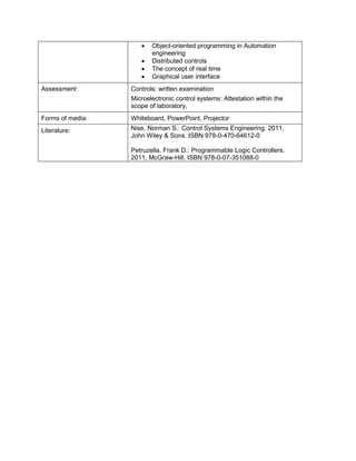 • Object-oriented programming in Automation engineering 
• Distributed controls 
• The concept of real time 
• Graphical user interface 
Assessment: 
Controls: written examination 
Microelectronic control systems: Attestation within the scope of laboratory, 
Forms of media: 
Whiteboard, PowerPoint, Projector 
Literature: 
Nise, Norman S.: Control Systems Engineering. 2011, John Wiley & Sons. ISBN 978-0-470-64612-0 
Petruzella, Frank D.: Programmable Logic Controllers. 2011, McGraw-Hill. ISBN 978-0-07-351088-0  