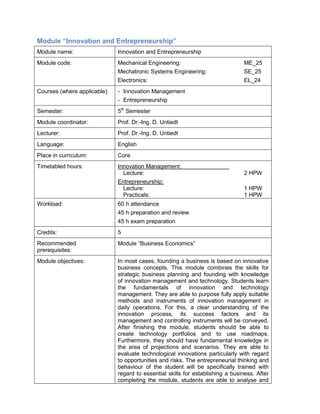 Module “Innovation and Entrepreneurship” 
Module name: 
Innovation and Entrepreneurship 
Module code: 
Mechanical Engineering: ME_25 
Mechatronic Systems Engineering: SE_25 
Electronics: EL_24 
Courses (where applicable): 
- Innovation Management 
- Entrepreneurship 
Semester: 
5th Semester 
Module coordinator: 
Prof. Dr.-Ing. D. Untiedt 
Lecturer: 
Prof. Dr.-Ing. D. Untiedt 
Language: 
English 
Place in curriculum: 
Core 
Timetabled hours: 
Innovation Management: 
Lecture: 2 HPW 
Entrepreneurship: 
Lecture: 1 HPW 
Practicals: 1 HPW 
Workload: 
60 h attendance 
45 h preparation and review 
45 h exam preparation 
Credits: 
5 
Recommended prerequisites: 
Module “Business Economics” 
Module objectives: 
In most cases, founding a business is based on innovative business concepts. This module combines the skills for strategic business planning and founding with knowledge of innovation management and technology. Students learn the fundamentals of innovation and technology management. They are able to purpose fully apply suitable methods and instruments of innovation management in daily operations. For this, a clear understanding of the innovation process, its success factors and its management and controlling instruments will be conveyed. After finishing the module, students should be able to create technology portfolios and to use roadmaps. Furthermore, they should have fundamental knowledge in the area of projections and scenarios. They are able to evaluate technological innovations particularly with regard to opportunities and risks. The entrepreneurial thinking and behaviour of the student will be specifically trained with regard to essential skills for establishing a business. After completing the module, students are able to analyse and  