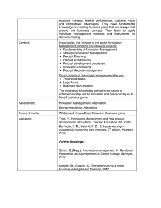 evaluate markets, market performance, customer value and competitive advantages. They have fundamental knowledge of creating business plans that are always built around the business concept. They learn to apply individual management methods and instruments for decision-making. 
Content: 
In particular, this module in the sector Innovation Management contains the following subjects: 
• Fundamentals of Innovation Management 
• Strategic Innovation Management 
• Product Planning 
• Product architectures 
• Product development processes 
• Innovation controlling 
• Product lifecycle management 
Core contents of the subject entrepreneurship are: 
• Theoretical basis 
• Legal forms 
• Business plan creation 
The theoretical knowledge gained in the sector of entrepreneurship will be simulated and deepened by an IT- based business game. 
Assessment: 
Innovation Management: Attestation 
Entrepreneurship: Attestation 
Forms of media: 
Whiteboard, PowerPoint, Projector, Business game 
Literature: 
Trott, P.: Innovation Management and new product development. 4th edition. Pearson Education Ltd., 2008 
Barringer, B. R.; Ireland, R. D.: Entrepreneurship – successfully launching new ventures. 3rd edition, Pearson, 2010 
Further Readings: 
Schuh, G.(Hrsg.): Innovationsmanagement. In: Handbuch Produktion und Management 3. Zweite Auflage, Springer, 2012 
Mariotti, St.; Glackin, C.: Entrepreneurship & small business management. Pearson, 2012  
