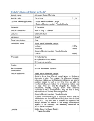 Module “Advanced Design Methods” 
Module name: 
Advanced Design Methods 
Module code: 
Electronics: EL_25 
Courses (where applicable): 
- Model Based Hardware Design 
- Design of Environmentally Friendly Circuits 
Semester: 
5th Semester 
Module coordinator: 
Prof. Dr.-Ing. G. Gehnen 
Lecturer: 
External lecturer 
Language: 
English 
Place in curriculum: 
Core 
Timetabled hours: 
Model Based Hardware Design: 
Lecture: 1 HPW 
Practicals: 1 HPW 
Design of Environmentally Friendly Circuits 
Lecture: 2 HPW 
Workload: 
60 h attendance 
60 h preparation and review 
30 h exam preparation 
Credits: 
5 
Recommended prerequisites: 
Module “Embedded Systems” 
Module objectives: 
Model Based Hardware Design: 
Students know the different model types for designing electronic circuits. They master the difference between behaviour models and architecture models and are able to partition models in such a way that they are able to transform behaviour models into architecture models step by step. They are able to integrate the models in simulations, thereby verifying them. With concrete examples in VHDL and System-C, they are able to apply the methods and transfer them into practice. 
Design of Environmentally Friendly Circuits: 
Students know the life cycle of electronic devices and are able to name the requirements resulting from rules such as IEC 62430. They are able to classify and optimise the design process by means of the energy consumption aspects in the company, the necessary resources for production and disposal. 
Content: 
Model Based Hardware Design: 
• Types of models  