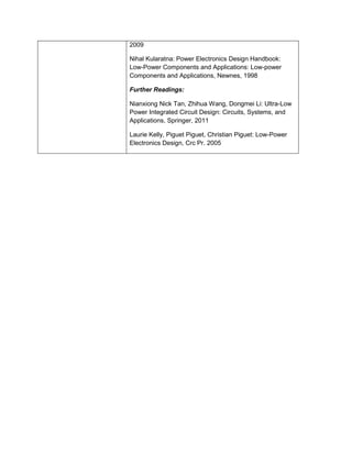 2009 
Nihal Kularatna: Power Electronics Design Handbook: Low-Power Components and Applications: Low-power Components and Applications, Newnes, 1998 
Further Readings: 
Nianxiong Nick Tan, Zhihua Wang, Dongmei Li: Ultra-Low Power Integrated Circuit Design: Circuits, Systems, and Applications, Springer, 2011 
Laurie Kelly, Piguet Piguet, Christian Piguet: Low-Power Electronics Design, Crc Pr. 2005  