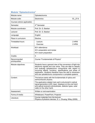 Module “Optoelectronics” 
Module name: 
Optoelectronics 
Module code: 
Electronics: EL_27.6 
Courses (where applicable): 
Semester: 
4th Semester 
Module coordinator: 
Prof. Dr. G. Bastian 
Lecturer: 
Prof. Dr. G. Bastian 
Language: 
English 
Place in curriculum: 
Elective 
Timetabled hours: 
Lecture: 2 HPW 
Exercise: 2 HPW 
Workload: 
60 h attendance 
45 h preparation and review 
45 h exam preparation 
Credits: 
5 
Recommended prerequisites: 
Course “Fundamentals of Physics” 
Module objectives: 
Students have a general view of the conversion of light into electronic signals and vice versa. They are able to classify and evaluate optoelectronic components with regard to occurring effects, functions, specifications and areas of application. Students therefore have the skill to dimension and use optoelectronic components in complete systems. 
Content: 
The lecture starts with the fundamentals of optics and semiconductor physics. 
The application-related main part is structured in optical signal generation (LED, laser, displays) on the one hand and optical receivers (photodiodes, detector types, solar cells) on the other hand. 
Assessment: 
Written or oral examination 
Forms of media: 
Whiteboard, PowerPoint, Projector 
Literature: 
Course materials from the lecturer 
Physics of photonic devices, S. L. Chuang, Wiley (2009)  
