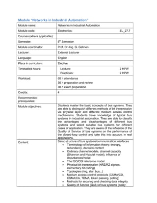 Module “Networks in Industrial Automation” 
Module name: 
Networks in Industrial Automation 
Module code: 
Electronics: EL_27.7 
Courses (where applicable): 
Semester: 
5th Semester 
Module coordinator: 
Prof. Dr.-Ing. G. Gehnen 
Lecturer: 
External Lecturer 
Language: 
English 
Place in curriculum: 
Elective 
Timetabled hours: 
Lecture: 2 HPW 
Practicals: 2 HPW 
Workload: 
60 h attendance 
30 h preparation and review 
30 h exam preparation 
Credits: 
4 
Recommended prerequisites: 
Module objectives: 
Students master the basic concepts of bus systems. They are able to distinguish different methods of bit transmission via physical layer and different medium access control mechanisms. Students have knowledge of typical bus systems in industrial automation. They are able to classify the advantages and disadvantages of different bus systems and select suitable bus systems for different cases of application. They are aware of the influence of the Quality of Service of bus systems on the performance of the closed-loop control and take this into account in real applications. 
Content: 
Basic structure of bus systems/communication interfaces 
• Terminology of information theory: entropy, redundancy, decision content 
• Ordinary channel models, channel capacity (Shannon and Nyquist model), influence of disturbances/noise 
• The ISO/OSI reference model 
• Physical bit transmission (NRZ/RZ signals, elementary bit coding) 
• Topologies (ring, star, bus...) 
• Medium access control protocols (CSMA/CD, CSMA/CA, TDMA, token passing, polling) 
• Methods for securing and checking data integrity 
• Quality of Service (QoS) of bus systems (delay,  