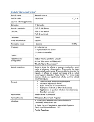 Module “Nanoelectronics” 
Module name: 
Nanoelectronics 
Module code: 
Electronics: EL_27.8 
Courses (where applicable): 
Semester: 
4th Semester 
Module coordinator: 
Prof. Dr. G. Bastian 
Lecturer: 
Prof. Dr. G. Bastian 
Prof. Dr. A. Struck 
Language: 
English 
Place in curriculum: 
Elective 
Timetabled hours: 
Lecture: 2 HPW 
Workload: 
30 h attendance 
15 h preparation and review 
15 h exam preparation 
Credits: 
2 
Recommended prerequisites: 
Module “Analog Electronic Circuits” 
Module “Mathematics of Electronics” 
“Module “Signal Transmission” 
Module objectives: 
Students know the effects of quantum mechanics, which matter at advanced miniaturisation. They master the basic mathematical relationships. They are able to describe the impacts of effects on circuit techniques and to select sensor systems based on these effects. They know single electron effects and spintronical effects and the related circuit techniques. 
Content: 
• Transition from micro to nanoelectronics 
• Quantum mechanical effects 
• Basic structures of nanoelectronics 
• Fabrication methods of different structures 
• Applications of quantum effects in nanoelectronics 
• Quantum computer 
Assessment: 
Written or oral examination 
Forms of media: 
Whiteboard, PowerPoint, Projector 
Literature: 
R. Waser (ed.), Nanoelectronics and Information Technology, Wiley-VCH, 2003 
S. Datta, Electron Transport in Mesoscopic Systems, Cambridge University Press, 1995 
Further Readings:  
