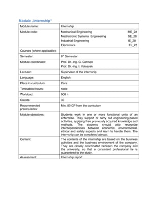 Module „Internship“ 
Module name: 
Internship 
Module code: 
Mechanical Engineering ME_28 
Mechatronic Systems Engineering SE_28 
Industrial Engineering IE_28 
Electronics EL_28 
Courses (where applicable): 
Semester: 
6th Semester 
Module coordinator: 
Prof. Dr.-Ing. G. Gehnen 
Prof. Dr.-Ing. I. Volosyak 
Lecturer: 
Supervisor of the internship 
Language: 
English 
Place in curriculum 
Core 
Timetabled hours: 
none 
Workload: 
900 h 
Credits: 
30 
Recommended prerequisites: 
Min. 89 CP from the curriculum 
Module objectives: 
Students work in one or more functional units of an enterprise. They support or carry out engineering-based activities, applying their previously acquired knowledge and methods. The students should also recognize interdependencies between economic, environmental, ethical and safety aspects and learn to handle them. The internship can be completed abroad. 
Content: 
The contents of the internship are based on the business activities and the business environment of the company. They are closely coordinated between the company and the university, so that a consistent professional tie is guaranteed to the study. 
Assessment: 
Internship report  