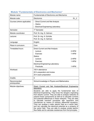 Module “Fundamentals of Electronics and Mechanics” 
Module name: 
Fundamentals of Electronics and Mechanics 
Module code: 
Electronics EL_3 
Courses (where applicable): 
- Direct Current and Net Analysis 
- Statics 
- Electrical Engineering Laboratory 
Semester: 
1st Semester 
Module coordinator: 
Prof. Dr.-Ing. G. Gehnen 
Lecturer: 
Prof. Dr.-Ing. H. Schütte 
Prof. Dr.-Ing. G. Gehnen 
Language: 
English 
Place in curriculum: 
Core 
Timetabled hours: 
Direct Current and Net Analysis: 
Lecture: 2 HPW 
Exercise: 1 HPW 
Statics: 
Lecture: 2 HPW 
Exercise: 1 HPW 
Electrical Engineering Laboratory: 
Practicals: 1 HPW 
Workload: 
105 h attendance 
20 h preparation and review 
25 h exam preparation 
Credits: 
5 
Recommended prerequisites: 
School knowledge in Physics and Mathematics 
Module objectives: 
Direct Current and Net Analysis/Electrical Engineering laboratory: 
Students are able to apply the fundamental laws of Electrical Engineering. They know the dangers originating from electric current. They are able to analyse networks of passive linear components as well as to calculate currents and potential differences in these networks. They are able to calculate transient processes with capacitors and inductances by means of ordinary differential equations. They can analyse a static electric field as a vector field, and can calculate the electrical potential as a property of the vector field. They are able to analyse simple electric flow fields and to calculate resistances from first principles.  