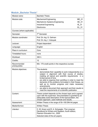 Module „Bachelor Thesis“ 
Module name: 
Bachelor Thesis 
Module code: 
Mechanical Engineering ME_31 
Mechatronic Systems Engineering SE_31 
Industrial Engineering IE_31 
Electronics EL_31 
Courses (where applicable): 
Semester: 
7th Semester 
Module coordinator: 
Prof. Dr.-Ing. G. Gehnen 
Prof. Dr.-Ing. I. Volosyak 
Lecturer: 
Project dependent 
Language: 
English 
Place in curriculum 
Core 
Timetabled hours: 
none 
Workload: 
360 h 
Credits: 
12 
Recommended prerequisites: 
Min. 175 credit points in the respective courses 
Module objectives: 
The students 
- demonstrate their capability to work independently on a subject in alignment with their course of studies, meeting all topical and scientific requirements in a limited period of time 
- are able to organize their workflow in order to meet the demands of the problems formulated in their theses, as well as to monitor progress and make necessary amendments 
- are able to document their approach and their results to meet the requirements of a scientific publication 
Content: 
Thesis content depends on the chosen topic and is agreed upon with the supervisor. Documentation is granted by an adequately sized description of the topic/problem, the chosen approach, used methods and results. 
Assessment: 
Written Thesis in the range of 50–100 DIN A4 pages 
Medienformen: 
Written Thesis 
Literatur: 
C. M. Anson and R. A. Schwegler, The Longman Handbook for Writers and Readers, fourth edition, Pearson Education Inc., 2005 
Selected state-of-the-art papers  