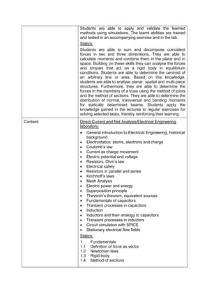 Students are able to apply and validate the learned methods using simulations. The learnt abilities are trained and tested in an accompanying exercise and in the lab. 
Statics: 
Students are able to sum and decompose coincident forces in two and three dimensions. They are able to calculate moments and combine them in the plane and in space. Building on these skills they can analyse the forces and torques that act on a rigid body in equilibrium conditions. Students are able to determine the centroid of an arbitrary line or area. Based on this knowledge, students are able to analyse planar, spatial and multi-piece structures. Furthermore, they are able to determine the forces in the members of a truss using the method of joints and the method of sections. They are able to determine the distribution of normal, transversal and bending moments for statically determined beams. Students apply the knowledge gained in the lectures to regular exercises for solving selected tasks, thereby reinforcing their learning. 
Content: 
Direct Current and Net Analysis/Electrical Engineering laboratory: 
• General introduction to Electrical Engineering, historical background 
• Electrostatics: atoms, electrons and charge 
• Coulomb‘s law 
• Current as charge movement 
• Electric potential and voltage 
• Resistors, Ohm’s law 
• Electrical safety 
• Resistors in parallel and series 
• Kirchhoff’s laws 
• Mesh Analysis 
• Electric power and energy 
• Superposition principle 
• Thevenin’s theorem, equivalent sources 
• Fundamentals of capacitors 
• Transient processes in capacitors 
• Induction 
• Inductors and their analogy to capacitors 
• Transient processes in inductors 
• Circuit simulation with SPICE 
• Stationary electrical flow fields 
Statics: 
1. Fundamentals 
1.1 Definition of force as vector 
1.2 Newtonian laws 
1.3 Rigid body 
1.4 Method of sections  