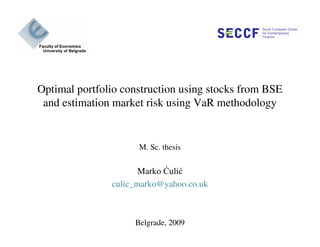 Optimal portfolio construction using stocks from BSE
and estimation market risk using VaR methodology
M. Sc. thesis
Marko Ćulić
culic_marko@yahoo.co.uk
Belgrade, 2009
 