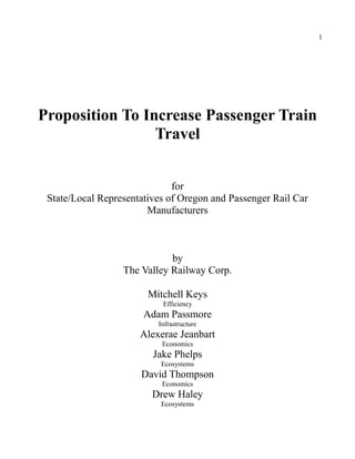 1
Proposition To Increase Passenger Train
Travel
for
State/Local Representatives of Oregon and Passenger Rail Car
Manufacturers
by
The Valley Railway Corp.
Mitchell Keys
Efficiency
Adam Passmore
Infrastructure
Alexerae Jeanbart
Economics
Jake Phelps
Ecosystems
David Thompson
Economics
Drew Haley
Ecosystems
 