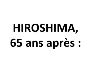 HIROSHIMA,
65 ans après :
 