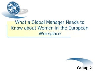 What a Global Manager Needs to
Know about Women in the European
Workplace
Group 2
 