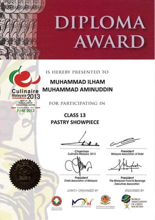Culinaire
Maraysia
2013
IS HEREBY PRESENTED TO
MUHAMMAD ILHAM
MUHAMMAD AMINUDDIN
FOR PARTICIPATING IN
CLASS 13
PASTRY SHOWPIECE
Choirmqn
Cullinoire Moloysio 2013
President
Moloysio Associotion of Hotel
President
The Moloysion Food & Beveroge
Execul iv es Assocrofion
ENDORSED BY
Chefs Assocrotion of Moloysio
JOINTLY ORGANISED BY
|f).{
lroru.D
ASSOCt TiON
oF ctHitFs
SOCXI,,TiF]Sniit$iicsoir'ruqrqrsiq thel4dl.vsianFood&Bev'rige
Executives Association (MFBLA.)Chefs Association
of Malaysia (CAM)
D
/
E IN CONJUNCTION WITH .Eil
F M 2013
SEPT 17 . 20
KUALA LUMPUR
 