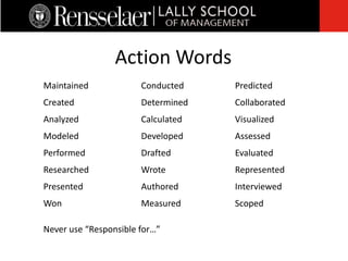 Action Words
 Conducted
 Determined
 Calculated
 Developed
 Drafted
 Wrote
 Authored
 Measured
 Maintained
 Created
 Analyzed
 Modeled
 Performed
 Researched
 Presented
 Won
 Predicted
 Collaborated
 Visualized
 Assessed
 Evaluated
 Represented
 Interviewed
 Scoped
 Never use “Responsible for…”
 