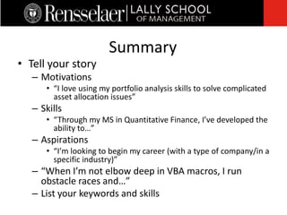 • Tell your story
– Motivations
• “I love using my portfolio analysis skills to solve complicated
asset allocation issues”
– Skills
• “Through my MS in Quantitative Finance, I’ve developed the
ability to…”
– Aspirations
• “I’m looking to begin my career (with a type of company/in a
specific industry)”
– “When I’m not elbow deep in VBA macros, I run
obstacle races and…”
– List your keywords and skills
Summary
 