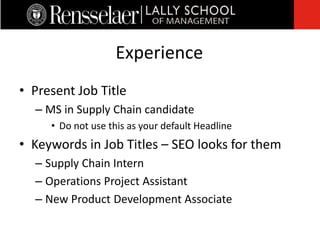 • Present Job Title
– MS in Supply Chain candidate
• Do not use this as your default Headline
• Keywords in Job Titles – SEO looks for them
– Supply Chain Intern
– Operations Project Assistant
– New Product Development Associate
Experience
 