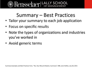 • Tailor your summary to each job application
• Focus on specific results
• Note the types of organizations and industries
you’ve worked in
• Avoid generic terms
Summary – Best Practices
Summary Examples and Best Practices from, “Yes, Your Résumé Needs a Summary”, HBR, Jane Heifetz, July 28, 2015
 
