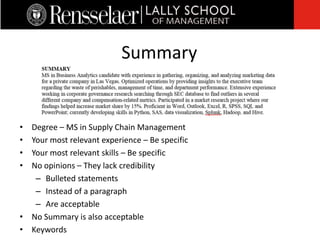 • Degree – MS in Supply Chain Management
• Your most relevant experience – Be specific
• Your most relevant skills – Be specific
• No opinions – They lack credibility
– Bulleted statements
– Instead of a paragraph
– Are acceptable
• No Summary is also acceptable
• Keywords
Summary
 
