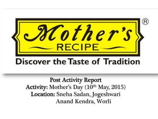 Post Activity Report
Activity: Mother’s Day (10th May, 2015)
Location: Sneha Sadan, Jogeshwari
Anand Kendra, Worli
 
