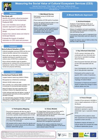 Measuring the Social Value of Cultural Ecosystem Services (CES)
Hannah Fay Curzon1
, Piran White1
, Julia Touza1
, Kathryn Arnold1
1
Environment Department, Wentworth Way, Heslington, The University of York, York, YO10 5NG
hfc501@york.ac.uk
This Study will:
 Identify and assess cultural ecosystem
services (CES) on the Humberhead
Peatlands NNR
 Use a non-monetary socio-cultural
valuation approach to quantify CES
 Use a multi-phased mixed methods
design
 Explore how cultural values are linked to
landscape features
 Evaluate the impacts of peatland
restoration on CES value and provision
2. Archival Analysis
 Analysis of ‘Oral Histories’ made up of
interviews with local residents about their
lives on the Moors
 Mixture of qualitative and semi-quantitative
techniques (content analysis) to analyse the
text and themes therein
 Oral histories will be used to understand how
people have historically used and valued the
Moors
 Insight into historic value of CES to inform the
themes in later interviews
Humberhead Peatlands NNR:
 Largest lowland raised bog habitat in Britain
 Recognised as a Distinctive Landscape
 Attracts 35,000 visitors per year
 Site currently in an unfavourable condition due
to centuries of commercial peat extraction
 Natural England has been awarded LIFE+
funding to restore the degraded peat bog
 A fully restored peat bog will deliver a range of
vital ecosystem services providing significant
benefits to society
 An internationally important Neolithic Trackway
discovered on Hatfield Moors in 2002 is at risk
of being lost unless the peat is rewetted
3. Key Informant Interviews
 15-20 in-person interviews will be
conducted with key informants who
have local or specialist knowledge
about the Moors
 Semi-structured interviews will scope
out the CES associated with the
Moors
 Use of photographs and maps of the
site to help generate responses
 Participants will be asked to rank
specific CES in order of importance
 Analysis of transcripts to produce a
‘Typology of Cultural Values’
 Comparison of historical and present
values to explore the change in socio-
cultural values over time
4. Focus Groups
 A series of focus groups to facilitate a
more in-depth assessment of CES on
the Moors
 Participants will be purposively
selected to represent a specific
stakeholder ’type’ or specialist interest
group
 Participants will be asked to share
their experiences and express what is
important to them and why
 Qualitative analysis will tease out
cultural values and compare the views
of different stakeholder groups
Socio-Cultural Valuation of CES:
 Cultural ecosystem services (CES) are the non-
material benefits obtained from ecosystems
 Study will use an alternative non-monetary
valuation technique to quantify the socio-
cultural value of CES from a peatland area
 Socio-cultural valuation looks at people’s
preferences for (cultural) ES and the perceived
importance in terms of the contribution to their
mental and physical well-being
5. Participatory Mapping
 Focus group sessions will also be used to
facilitate a participatory mapping (P-GIS) exercise
to provide a spatially explicit assessment of CES
 Participants will be asked to identify places that
have different cultural values or special meaning
on a map of the landscape
 GIS analysis will be used to show the density and
distribution of cultural values and the differences
between stakeholder groups
6. Choice Models
 An image-based choice survey will be used to
investigate the heterogeneity of cultural
landscape preferences and explore value trade-
offs associated with the Moors
 Participants’ preferences for sets of photographs
will be analysed to reveal the most valued
attributes and management approaches
 Results will be used to predict the impact of
restoration and habitat modification on the future
socio-cultural value of the site
1. Mail-Based Survey
 Mail-based survey of 20,000 local
households
 Prize incentive of £100 worth of vouchers
 Survey will capture base-line data on how
visitors use the Moors and socio-
demographic variables
 Mixture of open and closed questions and
ranking exercises will be used to explore
why people visit the site and what
contributes to their enjoyment
A Mixed Methods Approach
Summary
Context
Framework
Cultural
Ecosystem
Services
Inspiration
Aesthetic
Beauty
Cultural
Heritage
Social
Relations
Sense of
Place
Ecological
Knowledge
Recreation
Spirituality
Related Reading: Millennium Ecosystem Assessment, 2005. Ecosystems and Human Well-being: Synthesis. Island Press, Washington, DC
Brown, G., 2005. Mapping spatial attributes in survey research for natural resource management: methods and applications. Society and Natural Resources,18: 1-23
Schaich, H., Bieling, C. & Plieninger, T., 2010. Linking ecosystem services with cultural landscape research. GAIA, 19: 269-277
Klain, S.C. & Chan, K.M.A., 2012. Navigating coastal values: participatory mapping of ecosystem services for spatial planning. Ecological Economics, 82: 104-113
Plieninger, T., Dijks, S., Oteros-Rozas. E. & Bieling, C., 2013. Assessing, mapping and quantifying cultural ecosystem services at community level. Land Use Policy, 33: 118-129
Scholte, S., van Teeffelen, A. & Verburg, P.H., 2015. Integrating socio-cultural perspectives into ecosystem service valuation: a review of concepts and methods. Ecological Econom-
ics, 114: 67-78
Fig 4. Map of Thorne and Hatfield Moors, collectively known as
the Humberhead Peatlands National Nature Reserve, situated
northeast of Doncaster in South Yorkshire.
Fig.1. An area of dense heather on Hatfield Moors
Fig.2. A group of walkers looking for Nightjars
Fig.3. A wetland area on Hatfield Moors
 