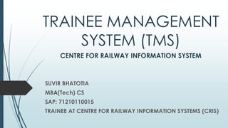 TRAINEE MANAGEMENT
SYSTEM (TMS)
CENTRE FOR RAILWAY INFORMATION SYSTEM
SUVIR BHATOTIA
MBA(Tech) CS
SAP: 71210110015
TRAINEE AT CENTRE FOR RAILWAY INFORMATION SYSTEMS (CRIS)
 