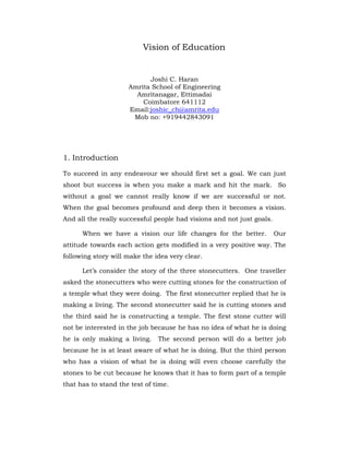 Vision of Education
Joshi C. Haran
Amrita School of Engineering
Amritanagar, Ettimadai
Coimbatore 641112
Email:joshic_ch@amrita.edu
Mob no: +919442843091
1. Introduction
To succeed in any endeavour we should first set a goal. We can just
shoot but success is when you make a mark and hit the mark. So
without a goal we cannot really know if we are successful or not.
When the goal becomes profound and deep then it becomes a vision.
And all the really successful people had visions and not just goals.
When we have a vision our life changes for the better. Our
attitude towards each action gets modified in a very positive way. The
following story will make the idea very clear.
Let’s consider the story of the three stonecutters. One traveller
asked the stonecutters who were cutting stones for the construction of
a temple what they were doing. The first stonecutter replied that he is
making a living. The second stonecutter said he is cutting stones and
the third said he is constructing a temple. The first stone cutter will
not be interested in the job because he has no idea of what he is doing
he is only making a living. The second person will do a better job
because he is at least aware of what he is doing. But the third person
who has a vision of what he is doing will even choose carefully the
stones to be cut because he knows that it has to form part of a temple
that has to stand the test of time.
 