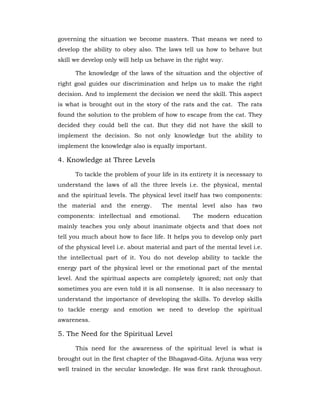 governing the situation we become masters. That means we need to
develop the ability to obey also. The laws tell us how to behave but
skill we develop only will help us behave in the right way.
The knowledge of the laws of the situation and the objective of
right goal guides our discrimination and helps us to make the right
decision. And to implement the decision we need the skill. This aspect
is what is brought out in the story of the rats and the cat. The rats
found the solution to the problem of how to escape from the cat. They
decided they could bell the cat. But they did not have the skill to
implement the decision. So not only knowledge but the ability to
implement the knowledge also is equally important.
4. Knowledge at Three Levels
To tackle the problem of your life in its entirety it is necessary to
understand the laws of all the three levels i.e. the physical, mental
and the spiritual levels. The physical level itself has two components:
the material and the energy. The mental level also has two
components: intellectual and emotional. The modern education
mainly teaches you only about inanimate objects and that does not
tell you much about how to face life. It helps you to develop only part
of the physical level i.e. about material and part of the mental level i.e.
the intellectual part of it. You do not develop ability to tackle the
energy part of the physical level or the emotional part of the mental
level. And the spiritual aspects are completely ignored; not only that
sometimes you are even told it is all nonsense. It is also necessary to
understand the importance of developing the skills. To develop skills
to tackle energy and emotion we need to develop the spiritual
awareness.
5. The Need for the Spiritual Level
This need for the awareness of the spiritual level is what is
brought out in the first chapter of the Bhagavad-Gita. Arjuna was very
well trained in the secular knowledge. He was first rank throughout.
 