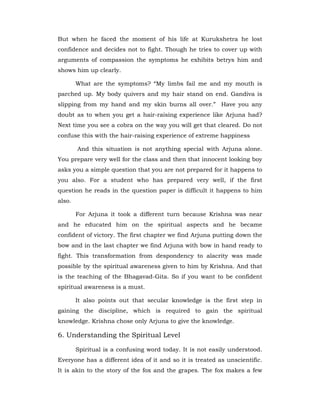 But when he faced the moment of his life at Kurukshetra he lost
confidence and decides not to fight. Though he tries to cover up with
arguments of compassion the symptoms he exhibits betrys him and
shows him up clearly.
What are the symptoms? “My limbs fail me and my mouth is
parched up. My body quivers and my hair stand on end. Gandiva is
slipping from my hand and my skin burns all over.” Have you any
doubt as to when you get a hair-raising experience like Arjuna had?
Next time you see a cobra on the way you will get that cleared. Do not
confuse this with the hair-raising experience of extreme happiness
And this situation is not anything special with Arjuna alone.
You prepare very well for the class and then that innocent looking boy
asks you a simple question that you are not prepared for it happens to
you also. For a student who has prepared very well, if the first
question he reads in the question paper is difficult it happens to him
also.
For Arjuna it took a different turn because Krishna was near
and he educated him on the spiritual aspects and he became
confident of victory. The first chapter we find Arjuna putting down the
bow and in the last chapter we find Arjuna with bow in hand ready to
fight. This transformation from despondency to alacrity was made
possible by the spiritual awareness given to him by Krishna. And that
is the teaching of the Bhagavad-Gita. So if you want to be confident
spiritual awareness is a must.
It also points out that secular knowledge is the first step in
gaining the discipline, which is required to gain the spiritual
knowledge. Krishna chose only Arjuna to give the knowledge.
6. Understanding the Spiritual Level
Spiritual is a confusing word today. It is not easily understood.
Everyone has a different idea of it and so it is treated as unscientific.
It is akin to the story of the fox and the grapes. The fox makes a few
 