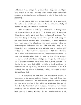 halfhearted attempts to get the grapes and on being unsuccessful goes
away saying it is sour. Similarly most people make halfhearted
attempts at spirituality finds nothing and so calls it blind belief and
goes away.
Let us make a little more serious effort and try to understand
the realm of the spiritual; we could make use of our knowledge of
science and then make a little extrapolation.
The created world is made up of infinite number of compounds.
And these compounds are made up of around hundred elements.
Elements are made up of just three fundamental particles. From
Einstein’s theory of relativity we know that particles and energy are
one and the same and that wave particle duality is a fact. Hence we
know that energy is vibrations; the most common being the
electromagnetic radiations like the light and heat. Now let us
extrapolate. The vibrations when it becomes finer is endowed with
intelligence and become human consciousness. Still finer vibrations
can be called cosmic consciousness and Universal consciousness. The
finer most vibration which exists is called the AUM (Amen, Al Amin)
and beyond which is the Unmanifest perfect straight line with no dual
nature and hence this only one expands into the whole Universe. And
that is the only one God, which we refer to in all religions. In
meditation we first try to bring our human consciousness to the AUM
level and then slip into the perfect silence where you become one with
God and know God.
It is interesting to note that the compounds remain as
compounds in the matter and the elements retain their form when
they become compounds. The fundamental particles remain as they
are even when they join to form elements. Proceeding thus we can
state that the Unmanifest retain its unmanifest nature even when it
manifests. And we express the nature at the level at which our
consciousness is aware. We mostly let our consciousness be at the
 