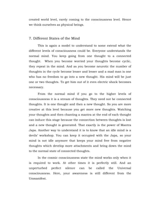 created world level, rarely coming to the consciousness level. Hence
we think ourselves as physical beings.
7. Different States of the Mind
This is again a model to understand to some extend what the
different levels of consciousness could be. Everyone understands the
normal mind. You keep going from one thought to a connected
thought. When you become worried your thoughts become cyclic,
they repeat in the mind. And as you become neurotic the number of
thoughts in the cycle become lesser and lesser and a mad man is one
who has no freedom to go into a new thought. His mind will be just
one or two thoughts. To get him out of it even electric shock becomes
necessary.
From the normal mind if you go to the higher levels of
consciousness it is a stream of thoughts. They need not be connected
thoughts. It is one thought and then a new thought. So you are more
creative at this level because you get more new thoughts. Watching
your thoughts and then chanting a mantra at the end of each thought
can induce this stage because the connection between thoughts is lost
and a new thought is generated. That exactly is the power of Mantra
Japa. Another way to understand it is to know that an idle mind is a
devils’ workshop. You can keep it occupied with the Japa, so your
mind is not idle anymore that keeps your mind free from negative
thoughts which develop more attachments and bring down the mind
to the normal state of connected thoughts.
In the cosmic consciousness state the mind works only when it
is required to work. At other times it is perfectly still. And an
unperturbed perfect silence can be called the Universal
consciousness. Here, your awareness is still different from the
Unmanifest.
 