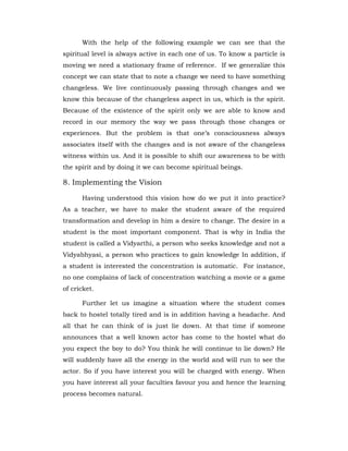 With the help of the following example we can see that the
spiritual level is always active in each one of us. To know a particle is
moving we need a stationary frame of reference. If we generalize this
concept we can state that to note a change we need to have something
changeless. We live continuously passing through changes and we
know this because of the changeless aspect in us, which is the spirit.
Because of the existence of the spirit only we are able to know and
record in our memory the way we pass through those changes or
experiences. But the problem is that one’s consciousness always
associates itself with the changes and is not aware of the changeless
witness within us. And it is possible to shift our awareness to be with
the spirit and by doing it we can become spiritual beings.
8. Implementing the Vision
Having understood this vision how do we put it into practice?
As a teacher, we have to make the student aware of the required
transformation and develop in him a desire to change. The desire in a
student is the most important component. That is why in India the
student is called a Vidyarthi, a person who seeks knowledge and not a
Vidyabhyasi, a person who practices to gain knowledge In addition, if
a student is interested the concentration is automatic. For instance,
no one complains of lack of concentration watching a movie or a game
of cricket.
Further let us imagine a situation where the student comes
back to hostel totally tired and is in addition having a headache. And
all that he can think of is just lie down. At that time if someone
announces that a well known actor has come to the hostel what do
you expect the boy to do? You think he will continue to lie down? He
will suddenly have all the energy in the world and will run to see the
actor. So if you have interest you will be charged with energy. When
you have interest all your faculties favour you and hence the learning
process becomes natural.
 