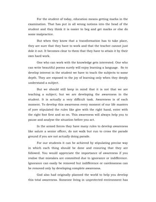 For the student of today, education means getting marks in the
examination. That has put in all wrong notions into the head of the
student and they think it is easier to beg and get marks or else do
some malpractice.
But when they know that a transformation has to take place,
they are sure that they have to work and that the teacher cannot just
dole it out. It becomes clear to them that they have to attain it by their
own hard work.
One who can work with the knowledge gets interested. One who
can write beautiful poems surely will enjoy learning a language. So to
develop interest in the student we have to teach the subjects to some
depth. They are exposed to the joy of learning only when they deeply
understand a subject.
But we should still keep in mind that it is not that we are
teaching a subject; but we are developing the awareness in the
student. It is actually a very difficult task. Awareness is of each
moment. To develop this awareness every moment of our life masters
of yore stipulated the rules like give with the right hand, enter with
the right foot first and so on. This awareness will always help you to
pause and analyse the situation before you act.
In the armed forces they have many rules to develop awareness
like salute a senior officer, do not walk but run to cross the parade
ground if you are not actually doing parade.
For our students it can be achieved by stipulating precise way
in which each thing should be done and ensuring that they are
followed. You would appreciate the importance of awareness if you
realise that mistakes are committed due to ignorance or indifference.
Ignorance can easily be removed but indifference or carelessness can
be removed only by developing complete awareness.
God also had originally planned the world to help you develop
this total awareness. Someone living in unprotected environment has
 