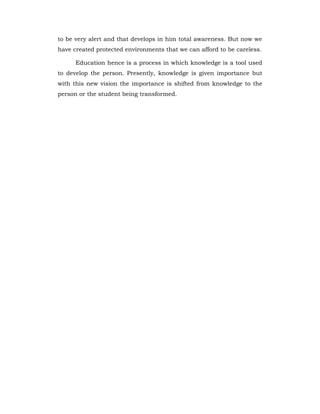 to be very alert and that develops in him total awareness. But now we
have created protected environments that we can afford to be careless.
Education hence is a process in which knowledge is a tool used
to develop the person. Presently, knowledge is given importance but
with this new vision the importance is shifted from knowledge to the
person or the student being transformed.
 