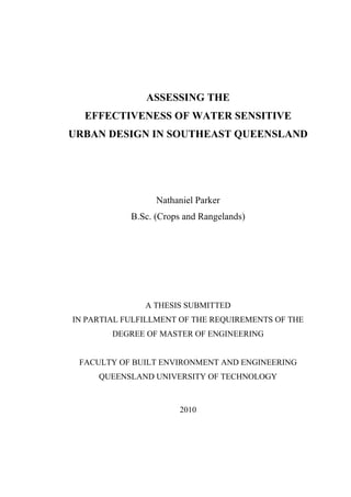 ASSESSING THE
EFFECTIVENESS OF WATER SENSITIVE
URBAN DESIGN IN SOUTHEAST QUEENSLAND
Nathaniel Parker
B.Sc. (Crops and Rangelands)
A THESIS SUBMITTED
IN PARTIAL FULFILLMENT OF THE REQUIREMENTS OF THE
DEGREE OF MASTER OF ENGINEERING
FACULTY OF BUILT ENVIRONMENT AND ENGINEERING
QUEENSLAND UNIVERSITY OF TECHNOLOGY
2010
 
