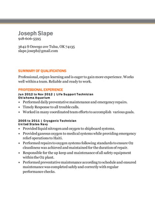 Joseph Slape
918-606-5595
3642 S Oswego ave Tulsa, OK 74135
slape.joseph@gmail.com
SUMMARY OF QUALIFICATIONS
Professional, enjoys learning and is eager to gainmore experience. Works
well withina team. Reliable and readyto work.
PROFESSIONAL EXPERIENCE
Jun 2012 to Nov 2012 | Life Support Technician
Ok lahoma Aquarium
 Performed dailypreventativemaintenanceand emergencyrepairs.
 Timely Response to all troublecalls.
 Worked in many coordinated team effortstoaccomplish various goals.
2005 to 2011 | Cryogenic Technician
U nited States Navy
 Provided liquid nitrogenand oxygen to shipboard systems.
 Provided gaseousoxygen to medicalsystemswhile providing emergency
relief operationsto Haiti.
 Performed repairstooxygen systems following standardstoensure O2
cleanliness was achieved and maintained for thedurationof repair.
 Responsible for the up keep and maintenanceofall safety equipment
withintheO2 plant.
 Performed preventativemaintenanceaccording toscheduleand ensured
maintenancewascompleted safelyand correctlywith regular
performancechecks.
 
