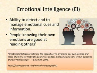 Emotional Intelligence (EI)
• Ability to detect and to
manage emotional cues and
information.
• People knowing their own
emotions are good at
reading others’
“Emotional Intelligence refers to the capacity of re-arranging our own feelings and
those of others, for motivating ourselves and for managing emotions well in ourselves
and our relationships” – Goleman, 1998.
https://www.youtube.com/watch?v=weuLejJdUu0
 