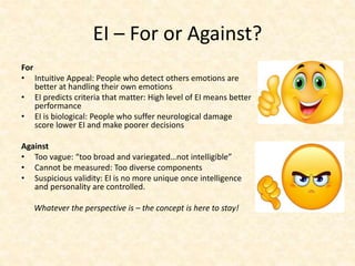 EI – For or Against?
For
• Intuitive Appeal: People who detect others emotions are
better at handling their own emotions
• EI predicts criteria that matter: High level of EI means better
performance
• EI is biological: People who suffer neurological damage
score lower EI and make poorer decisions
Against
• Too vague: “too broad and variegated…not intelligible”
• Cannot be measured: Too diverse components
• Suspicious validity: EI is no more unique once intelligence
and personality are controlled.
Whatever the perspective is – the concept is here to stay!
 