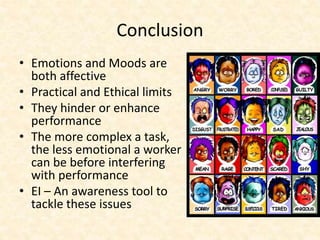 Conclusion
• Emotions and Moods are
both affective
• Practical and Ethical limits
• They hinder or enhance
performance
• The more complex a task,
the less emotional a worker
can be before interfering
with performance
• EI – An awareness tool to
tackle these issues
 