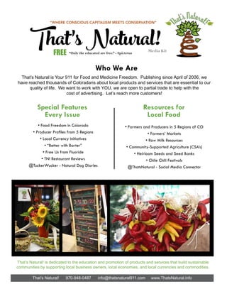 That’s Natural! 970-948-0487 info@thatsnatural911.com www.ThatsNatural.info
• Food Freedom in Colorado
• Producer Profiles from 5 Regions
• Local Currency Initiatives
• “Better with Barter”
• Free Us from Fluoride
• TN! Restaurant Reviews
@TuckerWucker - Natural Dog Diaries
Special Features
Every Issue
Who We Are
That’s Natural is Your 911 for Food and Medicine Freedom. Publishing since April of 2006, we
have reached thousands of Coloradans about local products and services that are essential to our
quality of life. We want to work with YOU, we are open to partial trade to help with the
cost of advertising. Let’s reach more customers!
Resources for
Local Food
• Farmers and Producers in 5 Regions of CO
• Farmers’ Markets
• Raw Milk Resources
• Community-Supported Agriculture (CSA’s)
• Heirloom Seeds and Seed Banks
• Chile Chili Festivals
@ThatsNatural - Social Media Connector
That’sNatural!Media Kit
“WHERE CONSCIOUS CAPITALISM MEETS CONSERVATION”
FREE “Only the educated are free.” - Epictetus
That’s Natural! is dedicated to the education and promotion of products and services that build sustainable
communities by supporting local business owners, local economies, and local currencies and commodities.
 