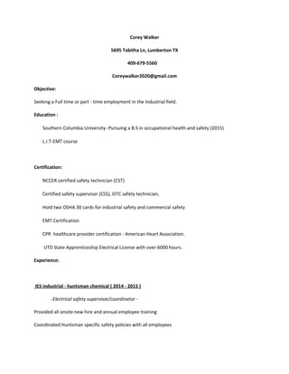 Corey Walker
5695 Tabitha Ln, Lumberton TX
409-679-5560
Coreywalker2020@gmail.com
Objective:
Seeking a Full time or part - time employment in the Industrial field.
Education :
Southern Columbia University- Pursuing a B.S in occupational health and safety (2015)
L.I.T-EMT course
Certification:
NCCER certified safety technician (CST)
Certified safety supervisor (CSS), ISTC safety technician,
Hold two OSHA 30 cards for industrial safety and commercial safety
EMT Certification
CPR healthcare provider certification - American Heart Association.
UTD State Apprenticeship Electrical License with over 6000 hours.
Experience:
IES industrial - huntsman chemical ( 2014 - 2015 )
-Electrical safety supervisor/coordinator -
Provided all onsite new hire and annual employee training
Coordinated Huntsman specific safety policies with all employees
 