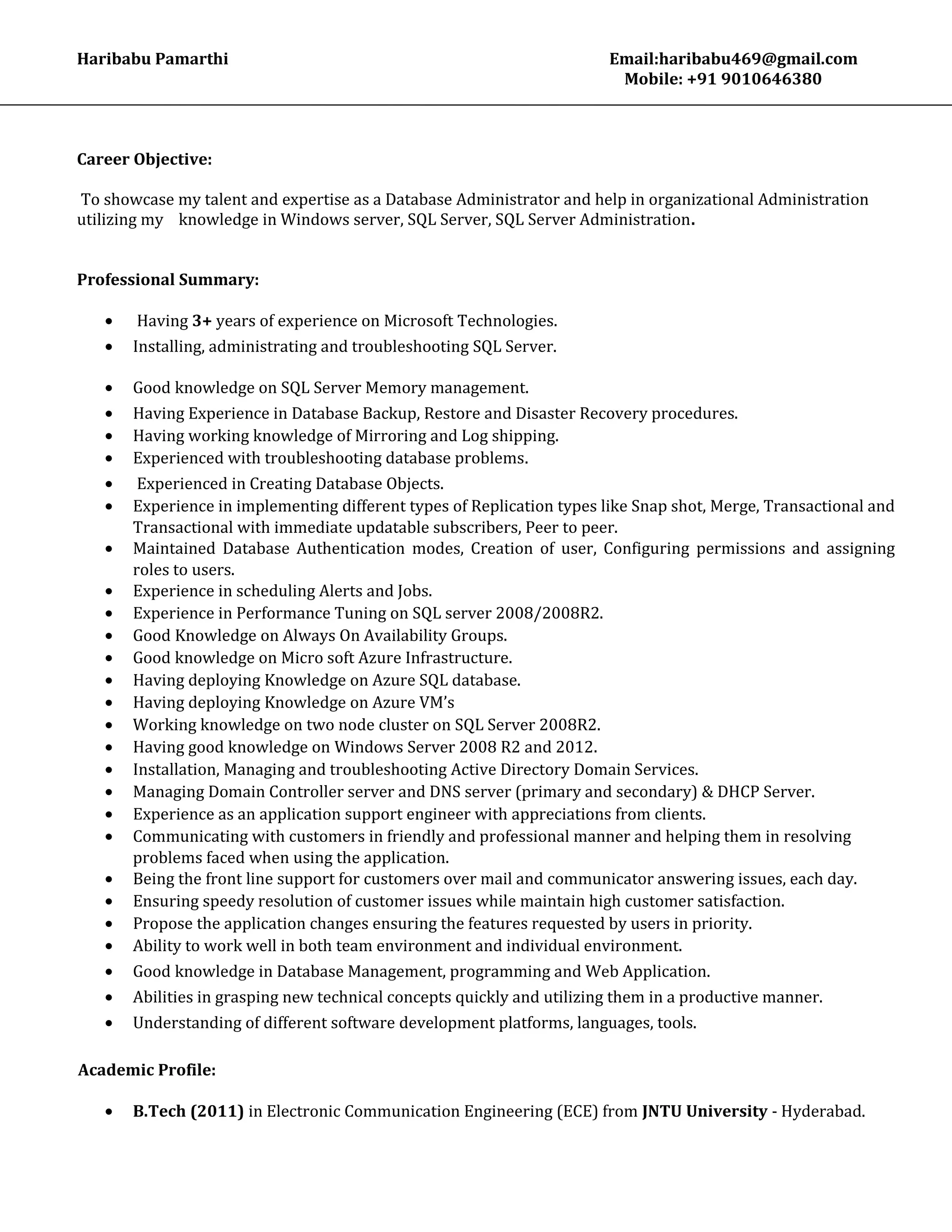 Haribabu Pamarthi Email:haribabu469@gmail.com
Mobile: +91 9010646380
Career Objective:
To showcase my talent and expertise as a Database Administrator and help in organizational Administration
utilizing my knowledge in Windows server, SQL Server, SQL Server Administration.
Professional Summary:
• Having 3+ years of experience on Microsoft Technologies.
• Installing, administrating and troubleshooting SQL Server.
• Good knowledge on SQL Server Memory management.
• Having Experience in Database Backup, Restore and Disaster Recovery procedures.
• Having working knowledge of Mirroring and Log shipping.
• Experienced with troubleshooting database problems.
• Experienced in Creating Database Objects.
• Experience in implementing different types of Replication types like Snap shot, Merge, Transactional and
Transactional with immediate updatable subscribers, Peer to peer.
• Maintained Database Authentication modes, Creation of user, Configuring permissions and assigning
roles to users.
• Experience in scheduling Alerts and Jobs.
• Experience in Performance Tuning on SQL server 2008/2008R2.
• Good Knowledge on Always On Availability Groups.
• Good knowledge on Micro soft Azure Infrastructure.
• Having deploying Knowledge on Azure SQL database.
• Having deploying Knowledge on Azure VM’s
• Working knowledge on two node cluster on SQL Server 2008R2.
• Having good knowledge on Windows Server 2008 R2 and 2012.
• Installation, Managing and troubleshooting Active Directory Domain Services.
• Managing Domain Controller server and DNS server (primary and secondary) & DHCP Server.
• Experience as an application support engineer with appreciations from clients.
• Communicating with customers in friendly and professional manner and helping them in resolving
problems faced when using the application.
• Being the front line support for customers over mail and communicator answering issues, each day.
• Ensuring speedy resolution of customer issues while maintain high customer satisfaction.
• Propose the application changes ensuring the features requested by users in priority.
• Ability to work well in both team environment and individual environment.
• Good knowledge in Database Management, programming and Web Application.
• Abilities in grasping new technical concepts quickly and utilizing them in a productive manner.
• Understanding of different software development platforms, languages, tools.
Academic Profile:
• B.Tech (2011) in Electronic Communication Engineering (ECE) from JNTU University - Hyderabad.
 