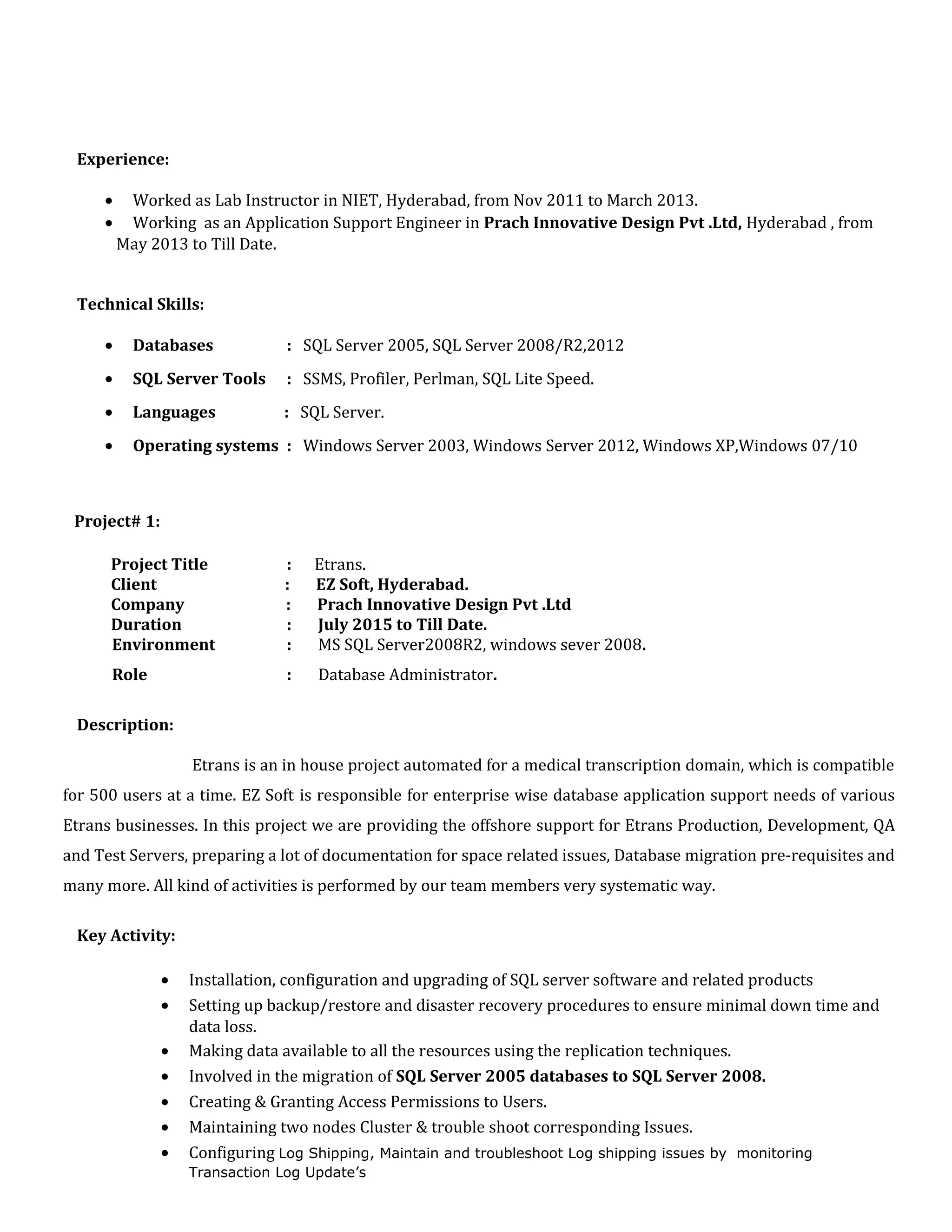 Experience:
• Worked as Lab Instructor in NIET, Hyderabad, from Nov 2011 to March 2013.
• Working as an Application Support Engineer in Prach Innovative Design Pvt .Ltd, Hyderabad , from
May 2013 to Till Date.
Technical Skills:
• Databases : SQL Server 2005, SQL Server 2008/R2,2012
• SQL Server Tools : SSMS, Profiler, Perlman, SQL Lite Speed.
• Languages : SQL Server.
• Operating systems : Windows Server 2003, Windows Server 2012, Windows XP,Windows 07/10
Project# 1:
Project Title : Etrans.
Client : EZ Soft, Hyderabad.
Company : Prach Innovative Design Pvt .Ltd
Duration : July 2015 to Till Date.
Environment : MS SQL Server2008R2, windows sever 2008.
Role : Database Administrator.
Description:
Etrans is an in house project automated for a medical transcription domain, which is compatible
for 500 users at a time. EZ Soft is responsible for enterprise wise database application support needs of various
Etrans businesses. In this project we are providing the offshore support for Etrans Production, Development, QA
and Test Servers, preparing a lot of documentation for space related issues, Database migration pre-requisites and
many more. All kind of activities is performed by our team members very systematic way.
Key Activity:
• Installation, configuration and upgrading of SQL server software and related products
• Setting up backup/restore and disaster recovery procedures to ensure minimal down time and
data loss.
• Making data available to all the resources using the replication techniques.
• Involved in the migration of SQL Server 2005 databases to SQL Server 2008.
• Creating & Granting Access Permissions to Users.
• Maintaining two nodes Cluster & trouble shoot corresponding Issues.
• Configuring Log Shipping, Maintain and troubleshoot Log shipping issues by monitoring
Transaction Log Update’s
 