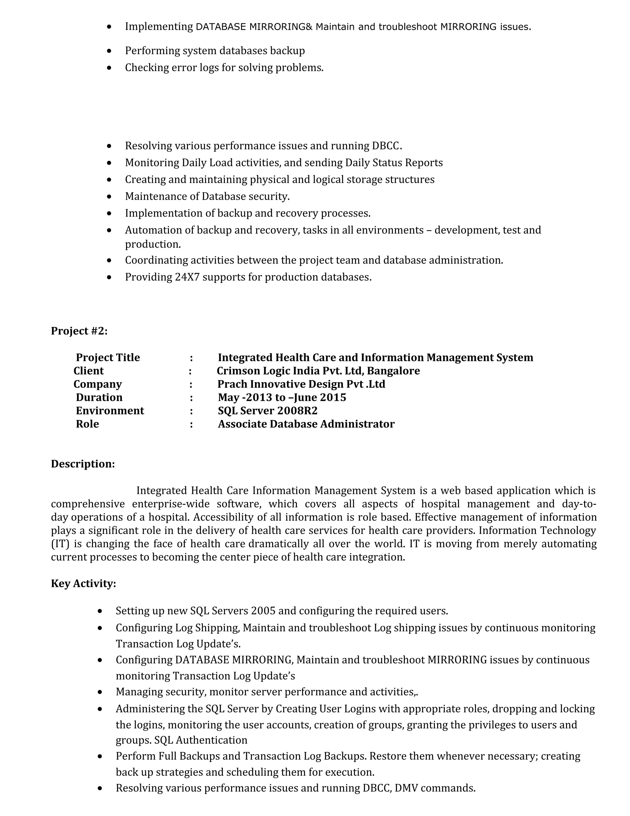 • Implementing DATABASE MIRRORING& Maintain and troubleshoot MIRRORING issues.
• Performing system databases backup
• Checking error logs for solving problems.
• Resolving various performance issues and running DBCC.
• Monitoring Daily Load activities, and sending Daily Status Reports
• Creating and maintaining physical and logical storage structures
• Maintenance of Database security.
• Implementation of backup and recovery processes.
• Automation of backup and recovery, tasks in all environments – development, test and
production.
• Coordinating activities between the project team and database administration.
• Providing 24X7 supports for production databases.
Project #2:
Project Title : Integrated Health Care and Information Management System
Client : Crimson Logic India Pvt. Ltd, Bangalore
Company : Prach Innovative Design Pvt .Ltd
Duration : May -2013 to –June 2015
Environment : SQL Server 2008R2
Role : Associate Database Administrator
Description:
Integrated Health Care Information Management System is a web based application which is
comprehensive enterprise-wide software, which covers all aspects of hospital management and day-to-
day operations of a hospital. Accessibility of all information is role based. Effective management of information
plays a significant role in the delivery of health care services for health care providers. Information Technology
(IT) is changing the face of health care dramatically all over the world. IT is moving from merely automating
current processes to becoming the center piece of health care integration.
Key Activity:
• Setting up new SQL Servers 2005 and configuring the required users.
• Configuring Log Shipping, Maintain and troubleshoot Log shipping issues by continuous monitoring
Transaction Log Update’s.
• Configuring DATABASE MIRRORING, Maintain and troubleshoot MIRRORING issues by continuous
monitoring Transaction Log Update’s
• Managing security, monitor server performance and activities,.
• Administering the SQL Server by Creating User Logins with appropriate roles, dropping and locking
the logins, monitoring the user accounts, creation of groups, granting the privileges to users and
groups. SQL Authentication
• Perform Full Backups and Transaction Log Backups. Restore them whenever necessary; creating
back up strategies and scheduling them for execution.
• Resolving various performance issues and running DBCC, DMV commands.
 