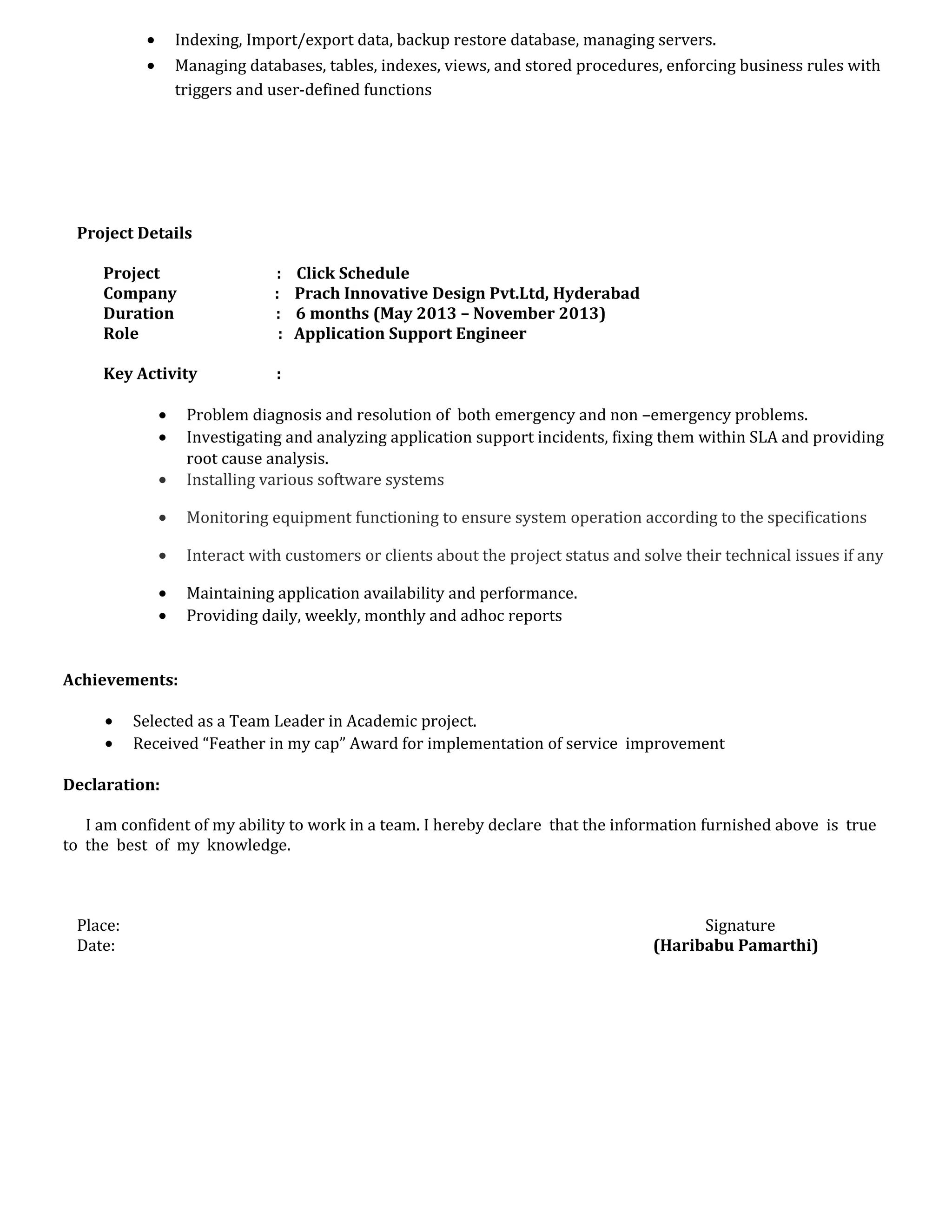 • Indexing, Import/export data, backup restore database, managing servers.
• Managing databases, tables, indexes, views, and stored procedures, enforcing business rules with
triggers and user-defined functions
Project Details
Project : Click Schedule
Company : Prach Innovative Design Pvt.Ltd, Hyderabad
Duration : 6 months (May 2013 – November 2013)
Role : Application Support Engineer
Key Activity :
• Problem diagnosis and resolution of both emergency and non –emergency problems.
• Investigating and analyzing application support incidents, fixing them within SLA and providing
root cause analysis.
• Installing various software systems
• Monitoring equipment functioning to ensure system operation according to the specifications
• Interact with customers or clients about the project status and solve their technical issues if any
• Maintaining application availability and performance.
• Providing daily, weekly, monthly and adhoc reports
Achievements:
• Selected as a Team Leader in Academic project.
• Received “Feather in my cap” Award for implementation of service improvement
Declaration:
I am confident of my ability to work in a team. I hereby declare that the information furnished above is true
to the best of my knowledge.
Place: Signature
Date: (Haribabu Pamarthi)
 