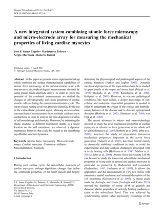 A new integrated system combining atomic force microscopy
and micro-electrode array for measuring the mechanical
properties of living cardiac myocytes
Jose F. Saenz Cogollo & Mariateresa Tedesco &
Sergio Martinoia & Roberto Raiteri
Published online: 1 April 2011
# Springer Science+Business Media, LLC 2011
Abstract In this paper we present a new experimental set-up
which combines the surface characterization capabilities of
atomic force microscopy at the sub-micrometer scale with
non-invasive electrophysiological measurements obtained by
using planar micro-electrode arrays. In order to show the
potential of the combined measurements we studied the
changes in cell topography and elastic properties of cardiac
muscle cells as during the contraction-relaxation cycle. The
onset of each beating cycle was precisely identified by the use
of the extracellular potential signal, allowing us to combine
nanomechanical measurements from multiple cardiomyocyte
contractions in order to analyze the time-dependent variation
of cell morphology and elasticity. Moreover, by estimating the
elastic modulus at different indentation depths in a single
location on the cell membrane, we observed a dynamic
mechanical behavior that could be related to the underlying
myofibrillar structure dynamics.
Keywords Atomic force microscopy. Micro-electrode
arrays . Cardiac myocytes . Transverse stiffness .
Nanoindentation . Elasticity
1 Introduction
During each cardiac cycle, the sub-cellular structures of
cardiac myocytes undergo significant changes that define
the contractile properties of the heart muscle and largely
determine the physiological and pathological aspects of the
cardiac function (Parker and Ingber 2007). Dynamic
mechanical properties of the myocardium have been studied
in great details at the organ and tissue level (Miyaji et al.
1998; Shishido et al. 1998; Konofagou et al. 2002;
Kolipaka et al. 2009). However, in relevant pathological
conditions, like heart failure, a deeper knowledge of sub-
cellular and molecular myocardial properties is needed in
order to understand the origin of the clinical and hemody-
namic features of the disease and to develop appropriated
therapies (Borbely et al. 2005; Hamdani et al. 2008; van
Dijk et al. 2008).
The recent advances in micro- and nano-technology
allowed to study the axial mechanical properties of cardiac
myocytes in relation to force generation at the whole cell
level (Nishimura et al. 2004; Borbely et al. 2005; Iribe et al.
2007), however the study of myocardial transverse
mechanical properties, important in the active force
generation (Halperin et al. 1987), has been limited mainly
to chemically stabilized conditions in order to avoid the
experimental and data analysis challenges associated with
actively beating cells (Hofmann et al. 1997; Mathur et al.
2001; Lieber et al. 2004). Atomic force microscopy (AFM)
can be used to study the transverse sub-cellular mechanical
properties of living cells in general and cardiac myocytes in
particular, as pioneered by Radmacher and coworkers
(Radmacher, 1997; Hofmann et al. 1997). It allows the
application and the measurement of very low forces with
nanometer spatial resolution and minimal disruption of the
cell membrane (Kuznetsova et al. 2007). A recent study
made by Azeloglu and Costa (Azeloglu and Costa 2010)
showed the feasibility of using AFM to quantify the
dynamic elastic properties of actively beating cardiomyo-
cytes at the sub-cellular level. This was achieved by
synchronizing optical video microscopy recordings of the
J. F. Saenz Cogollo :M. Tedesco :S. Martinoia :R. Raiteri (*)
Department of Biophysical and Electronic Engineering—DIBE,
Università di Genova,
Via Opera Pia 11a,
16145 Genova, Italy
e-mail: rr@unige.it
Biomed Microdevices (2011) 13:613–621
DOI 10.1007/s10544-011-9531-9
 