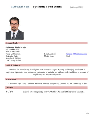Curriculum Vitae Mohammad Tamim Alhafiz Last changed: 07.2016
1 of 3
Personal Details
Mohammad Tamim Al hafiz
Tel: +97144202775
Mob: +971558478814
United Arab Emirates E-mail Address: tameem-1989m@hotmail.com
Nationality: Syria Marital status: Single
Date of birth: 061989
Valid Driving License
Profile & Objective
Dynamic and hardworking civil engineer with Bachelor’s degree. Seeking a challenging career with a
progressive organization that provides an opportunity to capitalize my technical skills & abilities in the fields of
Engineering and Project Management.
Achievements
 Awarded as “High Honor” with CGPA (3.61/4) in faculty of engineering program of Civil Engineering in 2016.
Education
2013-2016 -Bachelor of Civil Engineering with CGPA (3.61/4.00), Eastern Mediterranean University.
 