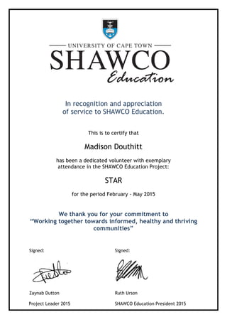 In recognition and appreciation
of service to SHAWCO Education.
This is to certify that
Madison Douthitt
has been a dedicated volunteer with exemplary
attendance in the SHAWCO Education Project:
STAR
for the period February - May 2015
We thank you for your commitment to
“Working together towards informed, healthy and thriving
communities”
Signed:
Zaynab Dutton
Project Leader 2015
Signed:
Ruth Urson
SHAWCO Education President 2015
 
