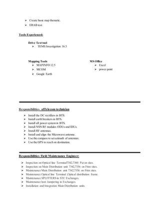  Create basic map thematic.
 ERAB test.
Tools Experienced:
Drive Test tool
 TEMS Investigation 16.3
Mapping Tools MS Office
 MAPINFO 12.5
 MCOM
 Google Earth
 Excel
 power point
Responsibilities ofTelecom technician
 Install the DC rectifiers in BTS.
 Install earth breakers in BTS.
 Install all power system in BTS.
 Install NSN RF modules ODUs and IDUs.
 Install RF antennas.
 Install and align the Microwave antenna .
 Use the compass to set azimuth of antennas.
 Use the GPS to reach on destination.
Responsibilities Field Maintenance Engineer:
 Inspection on Optical line Terminal7342,7360 Pat on sites.
 Inspection on Main Distribution unit 7342,7356 on Fttm sites.
 Maintenance Main Distribution unit 7342,7356 on Fttm sites.
 Maintenance Optical line Terminal ,Optical distribution frame.
 Maintenance SPLITTERS in STC Exchanges.
 Maintenance host Jumpering in Exchanges.
 Installation and Integration Main Distribution units.
 